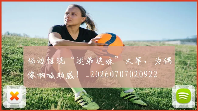 场边惊现“迷弟迷妹”大军，为偶像呐喊助威！_20260707020922