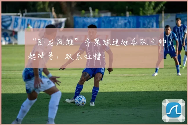 “卧龙凤雏”齐聚球迷给各队主帅起绰号,欢乐吐槽!