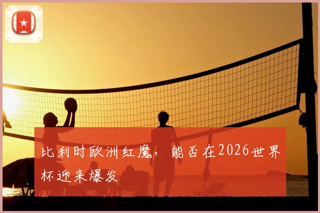 比利时欧洲红魔，能否在2026世界杯迎来爆发