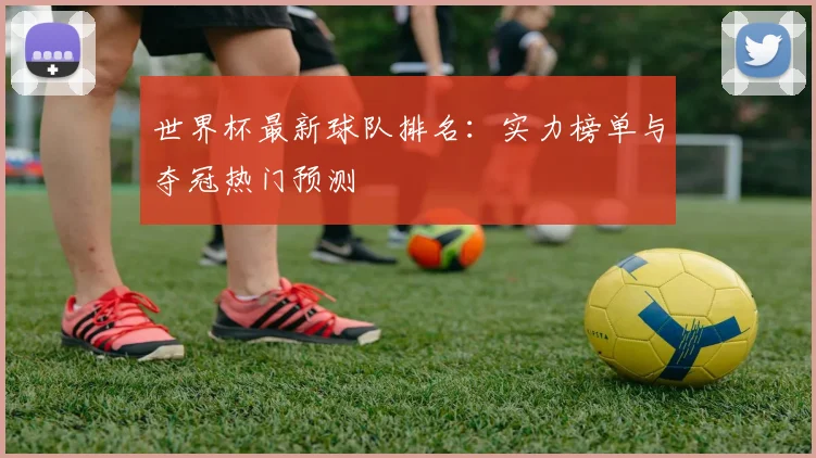 世界杯最新球队排名:实力榜单与夺冠热门预测