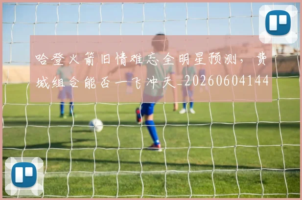 哈登火箭旧情难忘全明星预测，费城组合能否一飞冲天_20260604144239