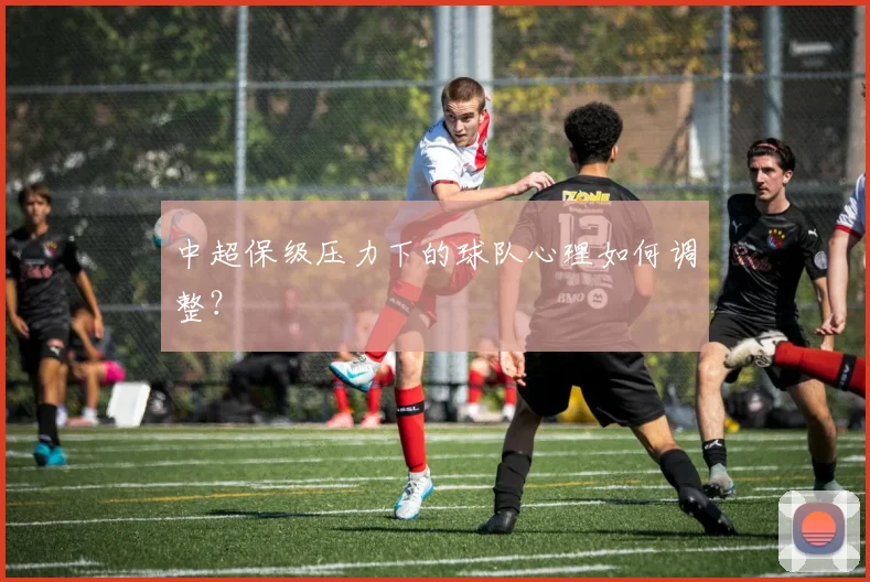 中超保级压力下的球队心理如何调整?