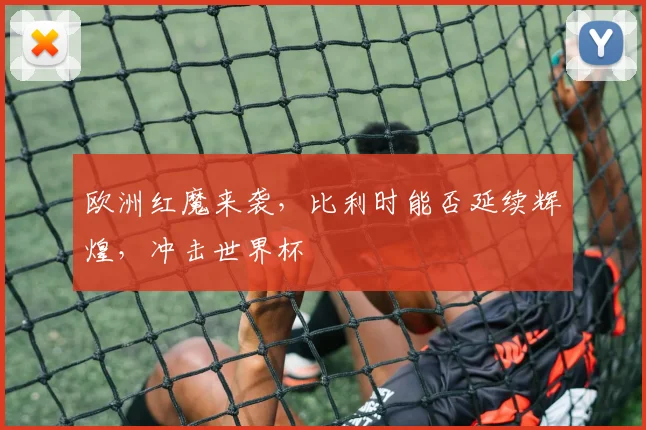 欧洲红魔来袭,比利时能否延续辉煌,冲击世界杯
