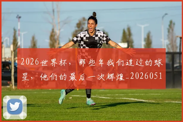 2026世界杯，那些年我们追过的球星，他们的最后一次辉煌_20260518215420