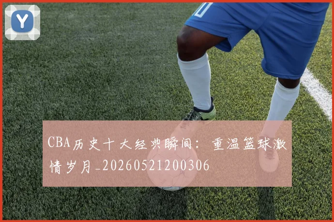 CBA历史十大经典瞬间：重温篮球激情岁月_20260521200306