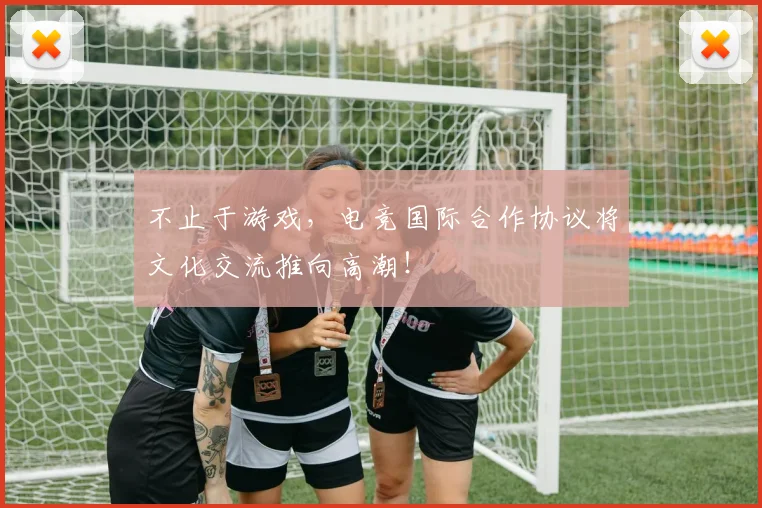 不止于游戏，电竞国际合作协议将文化交流推向高潮！