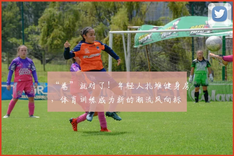 “卷”就对了！年轻人扎堆健身房，体育训练成为新的潮流风向标