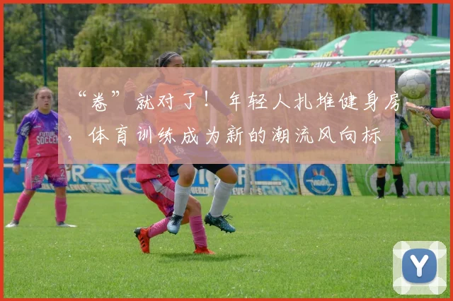 “卷”就对了！年轻人扎堆健身房，体育训练成为新的潮流风向标