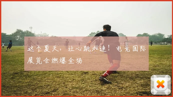 这个夏天,让心跳加速!电竞国际展览会燃爆全场