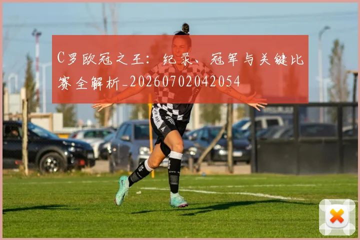 C罗欧冠之王：纪录、冠军与关键比赛全解析_20260702042054