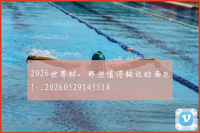 2026世界杯，那些值得铭记的面孔！_20260529145514